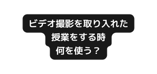 ビデオ撮影を取り入れた 授業をする時 何を使う